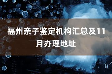 福州亲子鉴定机构汇总及11月办理地址