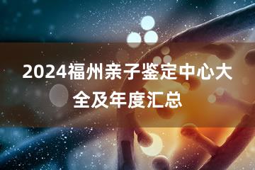 2024福州亲子鉴定中心大全及年度汇总