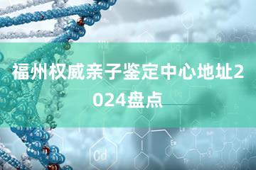 福州权威亲子鉴定中心地址2024盘点