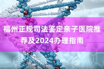 福州正规司法鉴定亲子医院推荐及2024办理指南