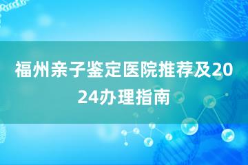 福州亲子鉴定医院推荐及2024办理指南