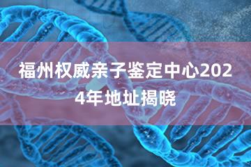 福州权威亲子鉴定中心2024年地址揭晓