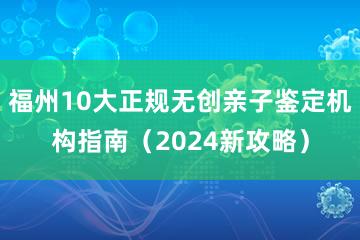 福州10大正规无创亲子鉴定机构指南（2024新攻略）