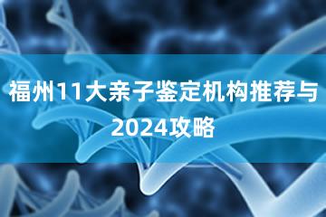 福州11大亲子鉴定机构推荐与2024攻略