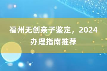 福州无创亲子鉴定，2024办理指南推荐