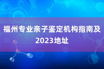 福州专业亲子鉴定机构指南及2023地址