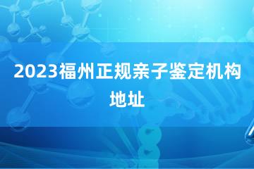 2023福州正规亲子鉴定机构地址