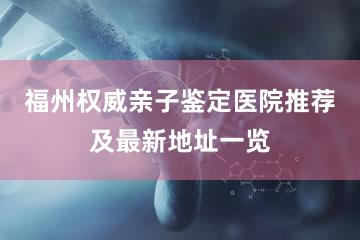 福州权威亲子鉴定医院推荐及最新地址一览