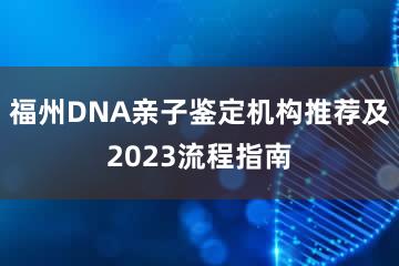 福州DNA亲子鉴定机构推荐及2023流程指南