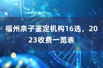 福州亲子鉴定机构16选，2023收费一览表